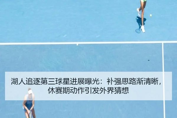 湖人追逐第三球星进展曝光：补强思路渐清晰，休赛期动作引发外界猜想